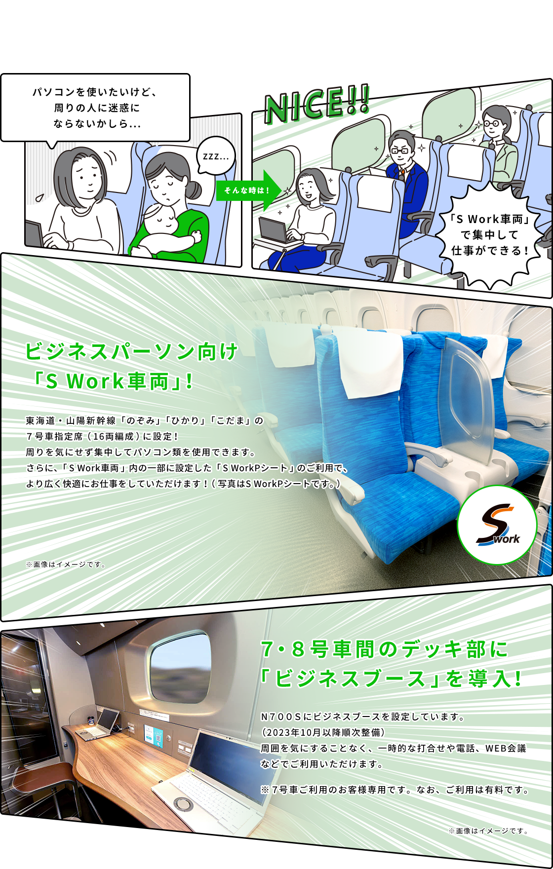 ビジネスパーソン向け「S Work車両」！東海道・山陽新幹線「のぞみ」「ひかり」「こだま」の7号車指定席（16両編成）に設定！周りを気にせず集中してパソコン類を使用できます。さらに、「S Work車両」内の一部に設定した「S WorkPシート」のご利用で、より広く快適にお仕事をしていただけます！（写真はS WorkPシートです。） 7・8号車間のデッキ部に「ビジネスブース」を導入！ N700Sにビジネスブースを設定しています。（2023年10月以降順次整備） 周囲を気にすることなく、一時的な打合せや電話、WEB会議などでご利用いただけます。 ※7号車ご利用のお客様専用です。なお、ご利用は有料です。